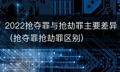 2022抢夺罪与抢劫罪主要差异(抢夺罪抢劫罪区别)