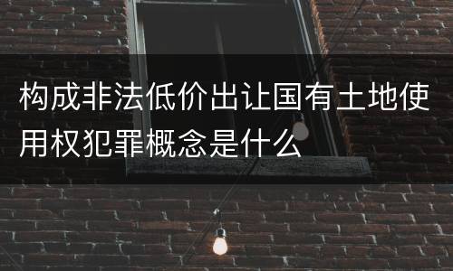 构成非法低价出让国有土地使用权犯罪概念是什么