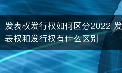 发表权发行权如何区分2022 发表权和发行权有什么区别