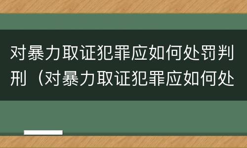 对暴力取证犯罪应如何处罚判刑（对暴力取证犯罪应如何处罚判刑人员）