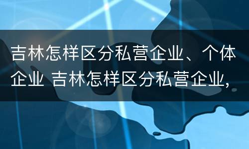 吉林怎样区分私营企业、个体企业 吉林怎样区分私营企业,个体企业和企业