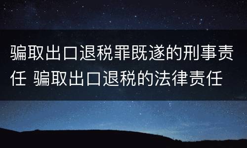 骗取出口退税罪既遂的刑事责任 骗取出口退税的法律责任