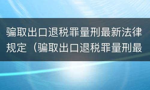 骗取出口退税罪量刑最新法律规定（骗取出口退税罪量刑最新法律规定是多少）
