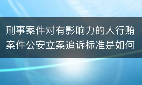 刑事案件对有影响力的人行贿案件公安立案追诉标准是如何规定