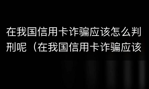 在我国信用卡诈骗应该怎么判刑呢（在我国信用卡诈骗应该怎么判刑呢视频）