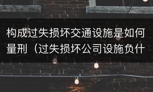 构成过失损坏交通设施是如何量刑（过失损坏公司设施负什么责任）