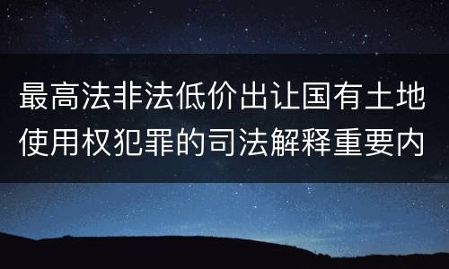 最高法非法低价出让国有土地使用权犯罪的司法解释重要内容是什么