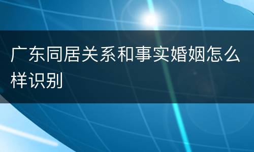 广东同居关系和事实婚姻怎么样识别