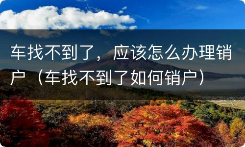 车找不到了，应该怎么办理销户（车找不到了如何销户）