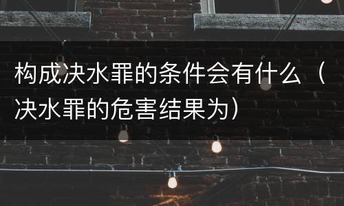 构成决水罪的条件会有什么（决水罪的危害结果为）