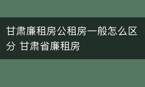 甘肃廉租房公租房一般怎么区分 甘肃省廉租房