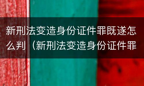 新刑法变造身份证件罪既遂怎么判（新刑法变造身份证件罪既遂怎么判）