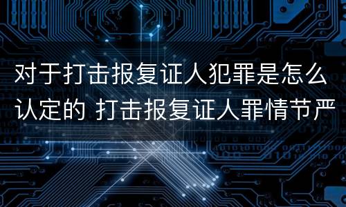 对于打击报复证人犯罪是怎么认定的 打击报复证人罪情节严重