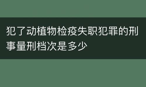 犯了动植物检疫失职犯罪的刑事量刑档次是多少