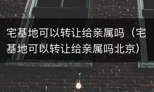 宅基地可以转让给亲属吗（宅基地可以转让给亲属吗北京）