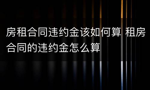 房租合同违约金该如何算 租房合同的违约金怎么算