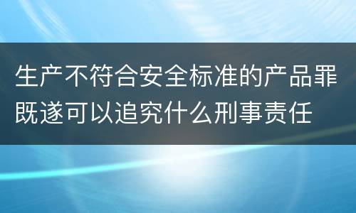 生产不符合安全标准的产品罪既遂可以追究什么刑事责任