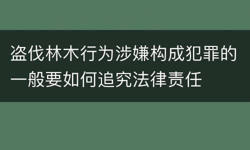 盗伐林木行为涉嫌构成犯罪的一般要如何追究法律责任