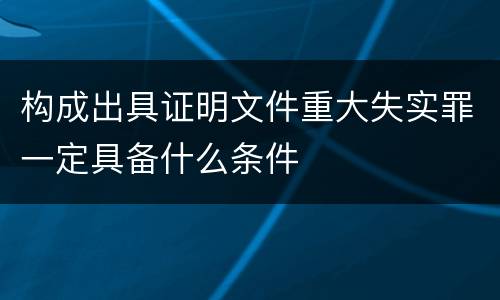 构成出具证明文件重大失实罪一定具备什么条件