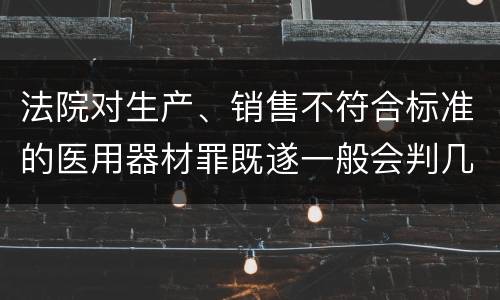法院对生产、销售不符合标准的医用器材罪既遂一般会判几年