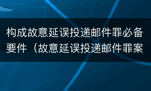 构成故意延误投递邮件罪必备要件（故意延误投递邮件罪案例）