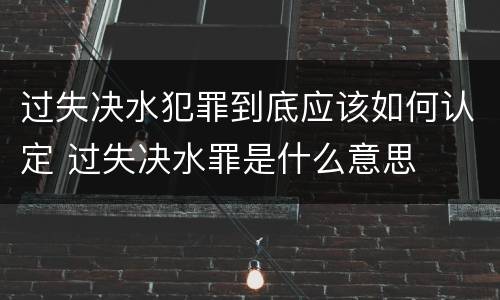 过失决水犯罪到底应该如何认定 过失决水罪是什么意思