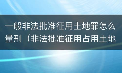 一般非法批准征用土地罪怎么量刑（非法批准征用占用土地罪立案标准）
