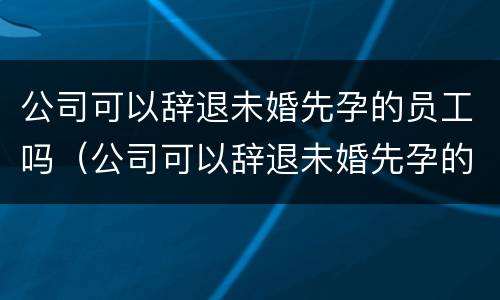 公司可以辞退未婚先孕的员工吗（公司可以辞退未婚先孕的员工吗）