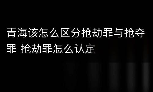 青海该怎么区分抢劫罪与抢夺罪 抢劫罪怎么认定