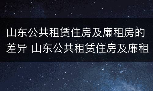 山东公共租赁住房及廉租房的差异 山东公共租赁住房及廉租房的差异分析