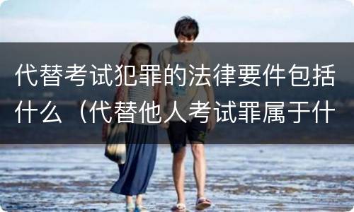 代替考试犯罪的法律要件包括什么（代替他人考试罪属于什么类犯罪）