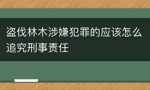盗伐林木涉嫌犯罪的应该怎么追究刑事责任