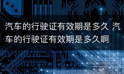 汽车的行驶证有效期是多久 汽车的行驶证有效期是多久啊