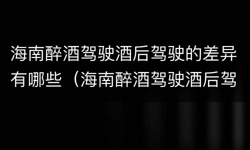 海南醉酒驾驶酒后驾驶的差异有哪些（海南醉酒驾驶酒后驾驶的差异有哪些原因）
