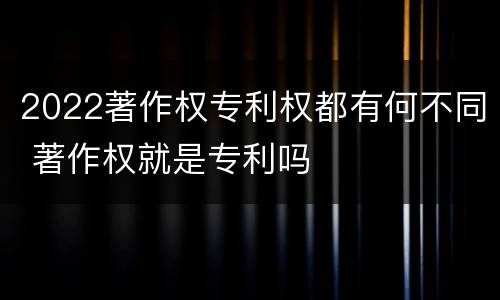 2022著作权专利权都有何不同 著作权就是专利吗