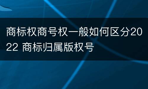 商标权商号权一般如何区分2022 商标归属版权号