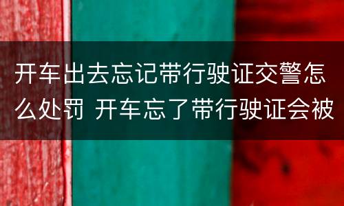 开车出去忘记带行驶证交警怎么处罚 开车忘了带行驶证会被处罚吗