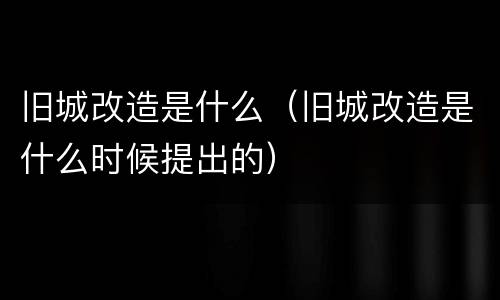 旧城改造是什么（旧城改造是什么时候提出的）