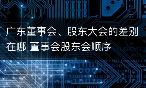 广东董事会、股东大会的差别在哪 董事会股东会顺序