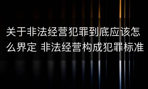 关于非法经营犯罪到底应该怎么界定 非法经营构成犯罪标准