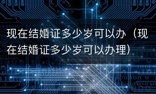 现在结婚证多少岁可以办（现在结婚证多少岁可以办理）