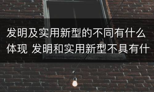 发明及实用新型的不同有什么体现 发明和实用新型不具有什么特性