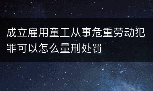 成立雇用童工从事危重劳动犯罪可以怎么量刑处罚