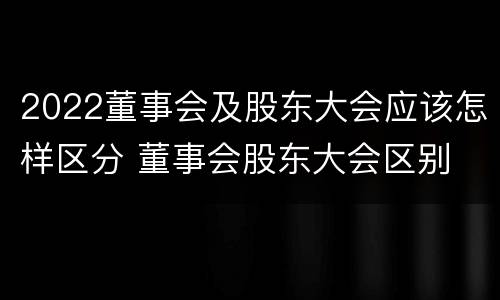 2022董事会及股东大会应该怎样区分 董事会股东大会区别