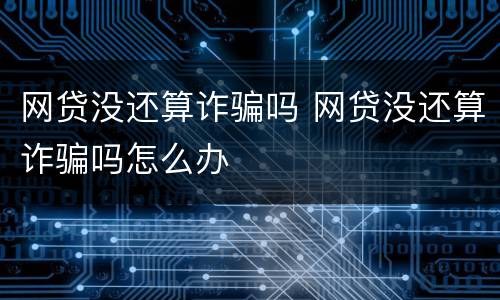 网贷没还算诈骗吗 网贷没还算诈骗吗怎么办