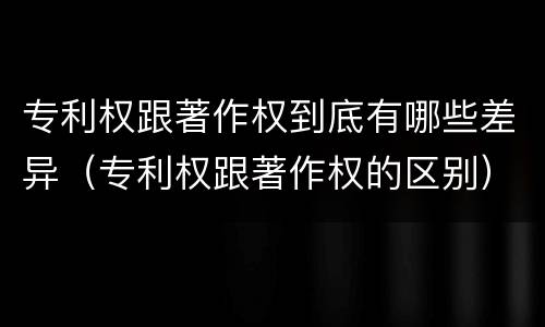 专利权跟著作权到底有哪些差异（专利权跟著作权的区别）