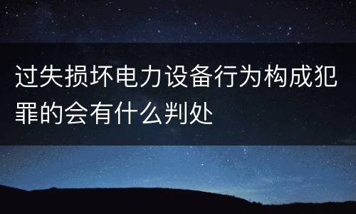 过失损坏电力设备行为构成犯罪的会有什么判处