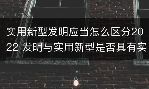 实用新型发明应当怎么区分2022 发明与实用新型是否具有实用性