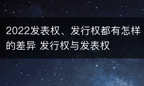 2022发表权、发行权都有怎样的差异 发行权与发表权