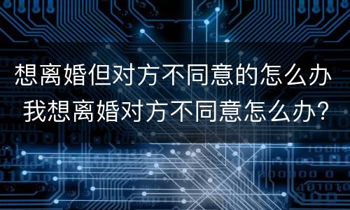 想离婚但对方不同意的怎么办 我想离婚对方不同意怎么办?